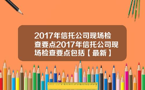 2017年信托公司现场检查要点2017年信托公司现场检查要点包括【最新】