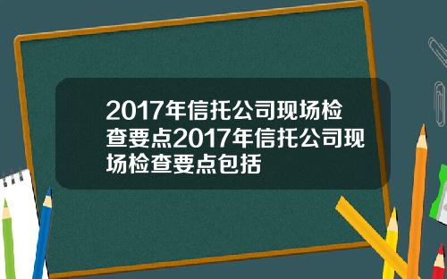 2017年信托公司现场检查要点2017年信托公司现场检查要点包括