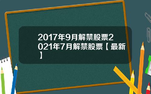 2017年9月解禁股票2021年7月解禁股票【最新】