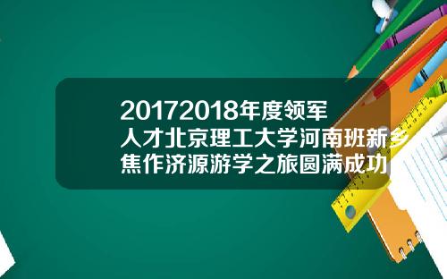20172018年度领军人才北京理工大学河南班新乡焦作济源游学之旅圆满成功【最新】