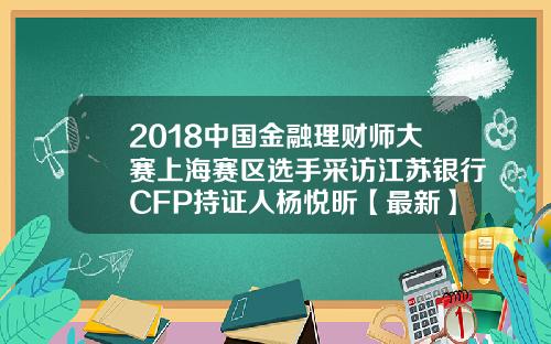 2018中国金融理财师大赛上海赛区选手采访江苏银行CFP持证人杨悦昕【最新】