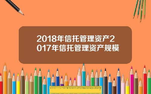 2018年信托管理资产2017年信托管理资产规模