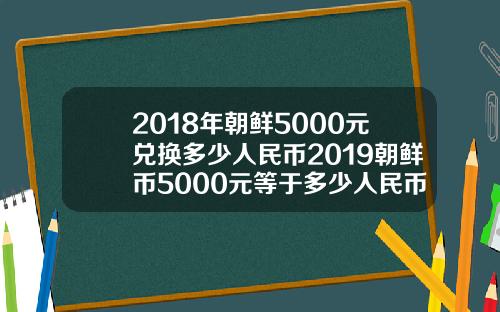 2018年朝鲜5000元兑换多少人民币2019朝鲜币5000元等于多少人民币【最新】