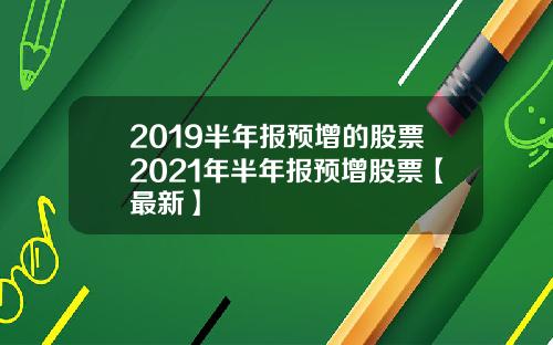 2019半年报预增的股票2021年半年报预增股票【最新】