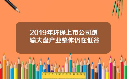 2019年环保上市公司跑输大盘产业整体仍在低谷