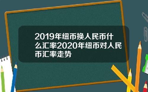 2019年纽币换人民币什么汇率2020年纽币对人民币汇率走势