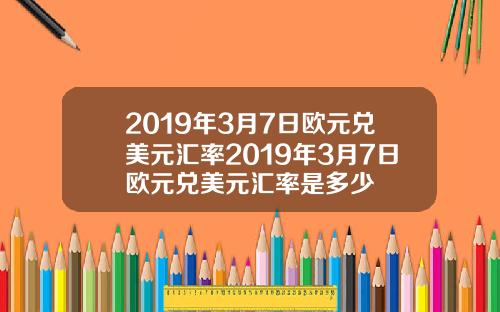 2019年3月7日欧元兑美元汇率2019年3月7日欧元兑美元汇率是多少