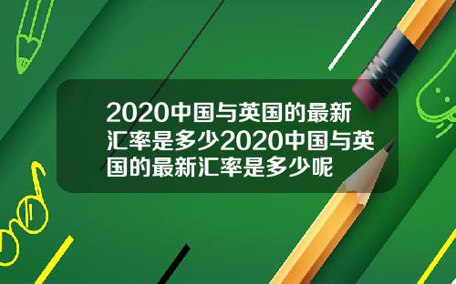 2020中国与英国的最新汇率是多少2020中国与英国的最新汇率是多少呢