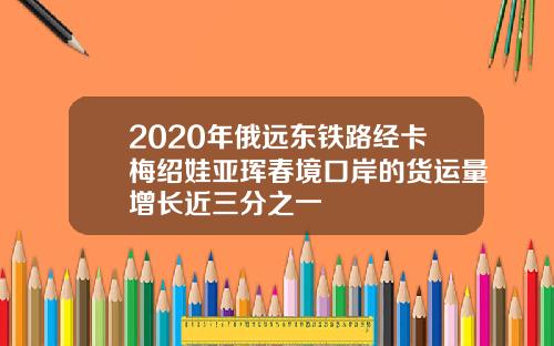 2020年俄远东铁路经卡梅绍娃亚珲春境口岸的货运量增长近三分之一