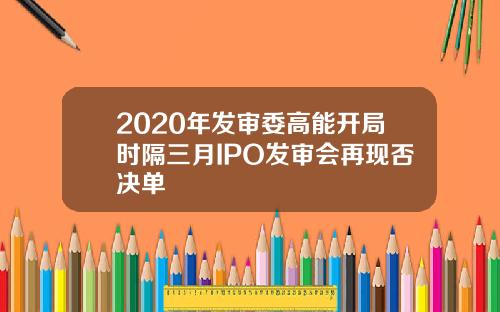 2020年发审委高能开局时隔三月IPO发审会再现否决单
