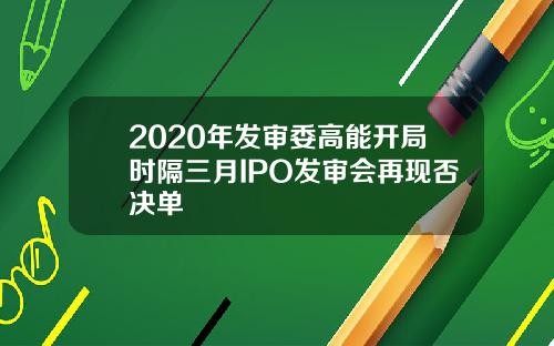 2020年发审委高能开局时隔三月IPO发审会再现否决单