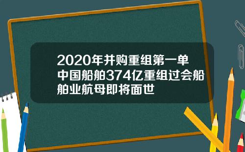2020年并购重组第一单中国船舶374亿重组过会船舶业航母即将面世