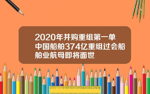 2020年并购重组第一单中国船舶374亿重组过会船舶业航母即将面世