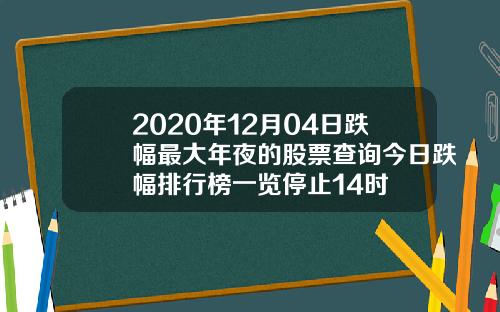 2020年12月04日跌幅最大年夜的股票查询今日跌幅排行榜一览停止14时