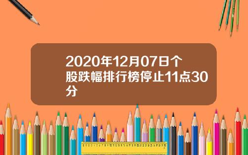 2020年12月07日个股跌幅排行榜停止11点30分