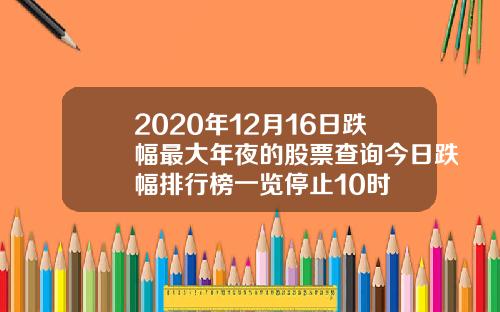 2020年12月16日跌幅最大年夜的股票查询今日跌幅排行榜一览停止10时