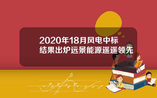 2020年18月风电中标结果出炉远景能源遥遥领先