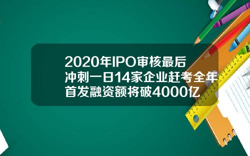 2020年IPO审核最后冲刺一日14家企业赶考全年首发融资额将破4000亿