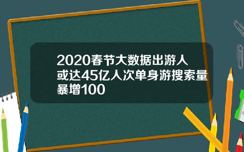 2020春节大数据出游人或达45亿人次单身游搜索量暴增100