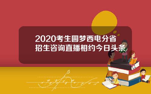 2020考生圆梦西电分省招生咨询直播相约今日头条