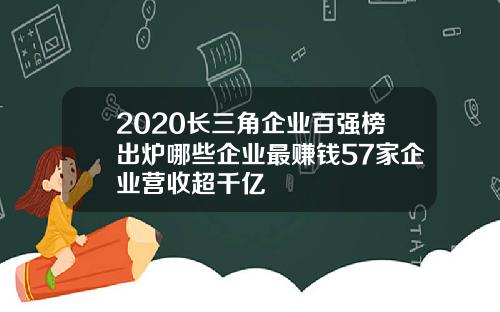 2020长三角企业百强榜出炉哪些企业最赚钱57家企业营收超千亿