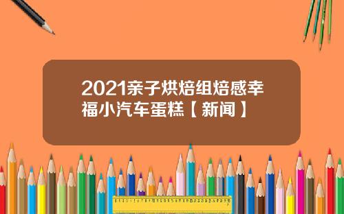 2021亲子烘焙组焙感幸福小汽车蛋糕【新闻】
