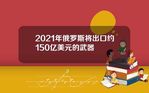 2021年俄罗斯将出口约150亿美元的武器