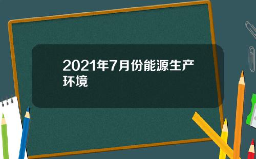 2021年7月份能源生产环境
