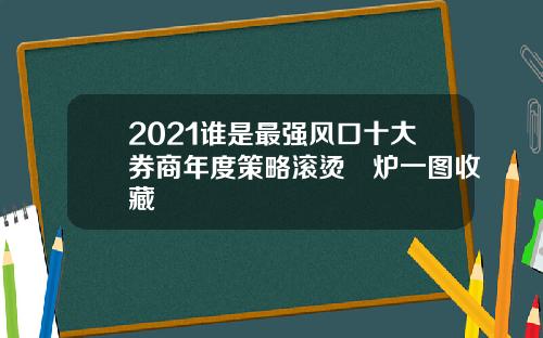 2021谁是最强风口十大券商年度策略滚烫岀炉一图收藏