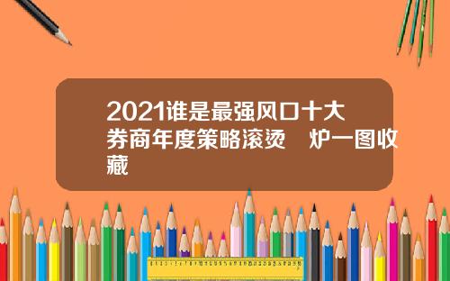 2021谁是最强风口十大券商年度策略滚烫岀炉一图收藏