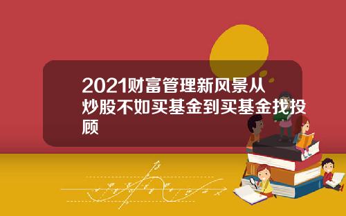 2021财富管理新风景从炒股不如买基金到买基金找投顾