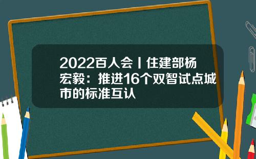 2022百人会丨住建部杨宏毅：推进16个双智试点城市的标准互认