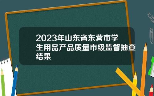 2023年山东省东营市学生用品产品质量市级监督抽查结果