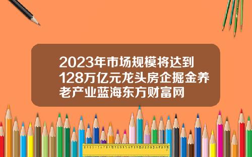 2023年市场规模将达到128万亿元龙头房企掘金养老产业蓝海东方财富网