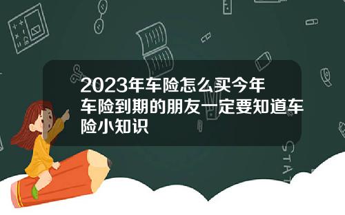 2023年车险怎么买今年车险到期的朋友一定要知道车险小知识