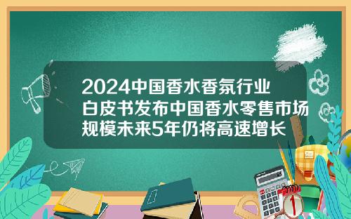 2024中国香水香氛行业白皮书发布中国香水零售市场规模未来5年仍将高速增长