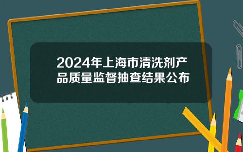 2024年上海市清洗剂产品质量监督抽查结果公布