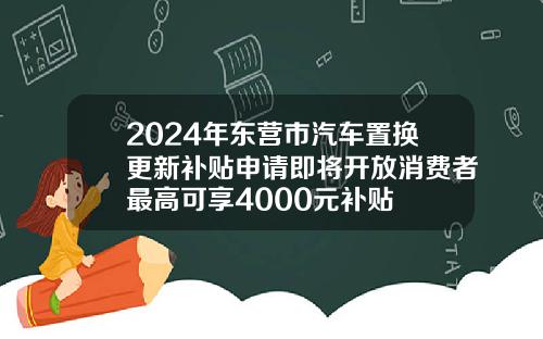 2024年东营市汽车置换更新补贴申请即将开放消费者最高可享4000元补贴