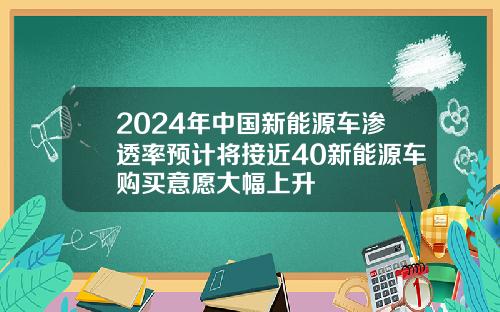 2024年中国新能源车渗透率预计将接近40新能源车购买意愿大幅上升