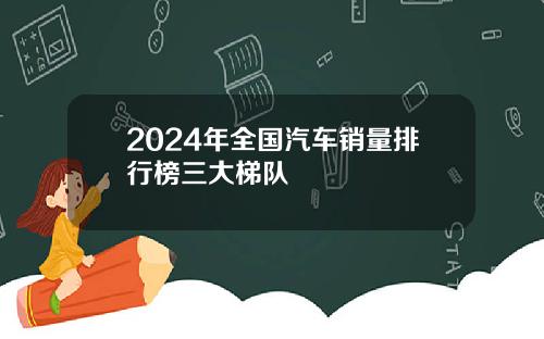 2024年全国汽车销量排行榜三大梯队