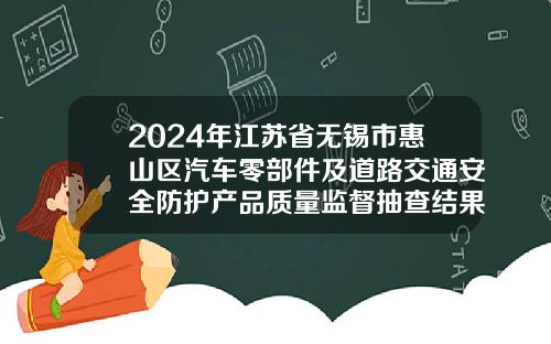 2024年江苏省无锡市惠山区汽车零部件及道路交通安全防护产品质量监督抽查结果公布