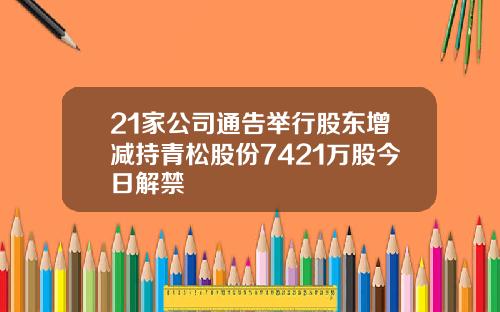 21家公司通告举行股东增减持青松股份7421万股今日解禁