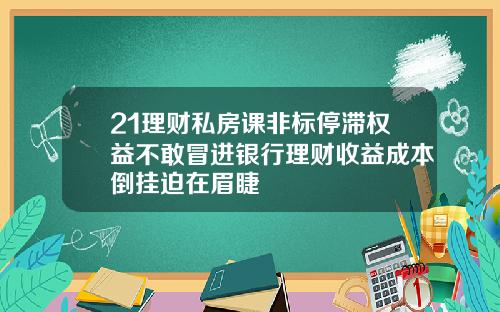 21理财私房课非标停滞权益不敢冒进银行理财收益成本倒挂迫在眉睫