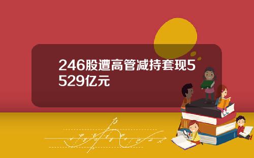 246股遭高管减持套现5529亿元