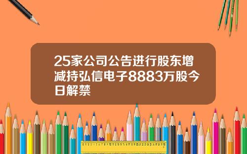 25家公司公告进行股东增减持弘信电子8883万股今日解禁