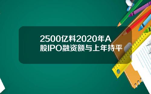 2500亿料2020年A股IPO融资额与上年持平