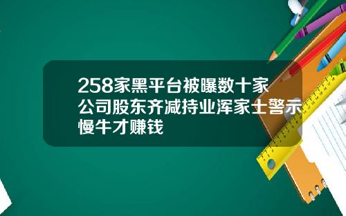258家黑平台被曝数十家公司股东齐减持业浑家士警示慢牛才赚钱