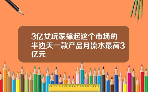 3亿女玩家撑起这个市场的半边天一款产品月流水最高3亿元