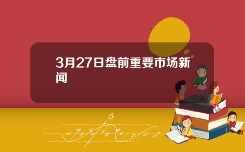 3月27日盘前重要市场新闻
