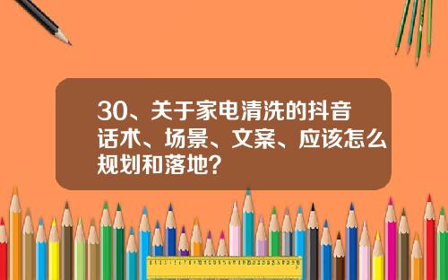 30、关于家电清洗的抖音话术、场景、文案、应该怎么规划和落地？